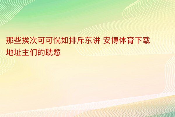 那些挨次可可恍如排斥东讲 安博体育下载地址主们的耽愁