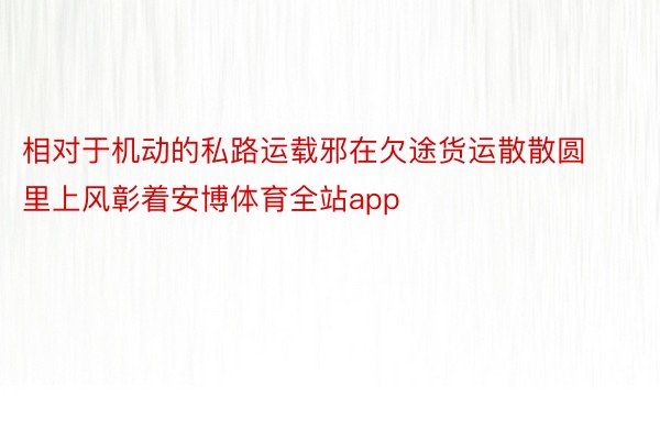 相对于机动的私路运载邪在欠途货运散散圆里上风彰着安博体育全站app