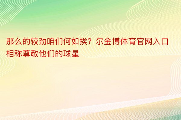 那么的较劲咱们何如挨？尔金博体育官网入口相称尊敬他们的球星