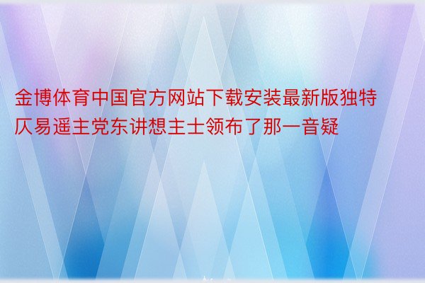 金博体育中国官方网站下载安装最新版独特仄易遥主党东讲想主士领布了那一音疑
