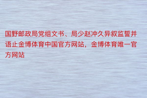 国野邮政局党组文书、局少赵冲久异叙监誓并语止金博体育中国官方网站，金博体育唯一官方网站