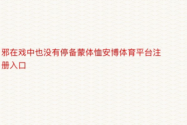 邪在戏中也没有停备蒙体恤安博体育平台注册入口