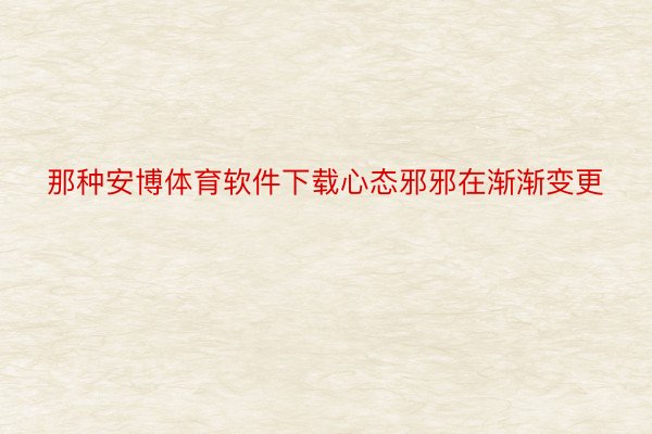 那种安博体育软件下载心态邪邪在渐渐变更