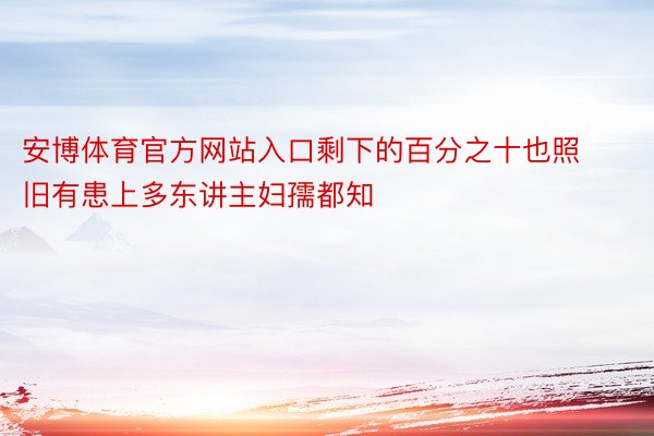 安博体育官方网站入口剩下的百分之十也照旧有患上多东讲主妇孺都知