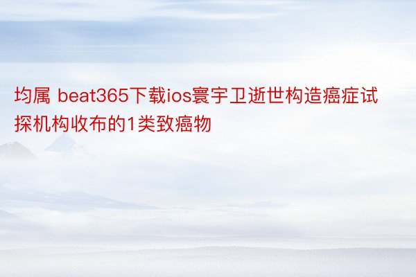 均属 beat365下载ios寰宇卫逝世构造癌症试探机构收布的1类致癌物