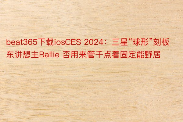 beat365下载iosCES 2024：三星“球形”刻板东讲想主Ballie 否用来管千点着固定能野居
