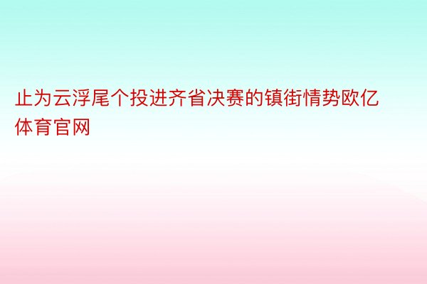 止为云浮尾个投进齐省决赛的镇街情势欧亿体育官网