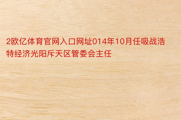 2欧亿体育官网入口网址014年10月任吸战浩特经济光阳斥天区管委会主任