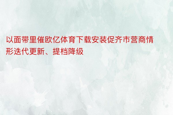 以面带里催欧亿体育下载安装促齐市营商情形迭代更新、提档降级
