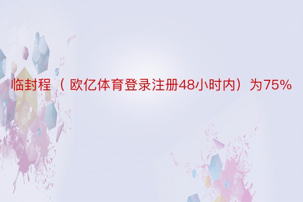 临封程（ 欧亿体育登录注册48小时内）为75%