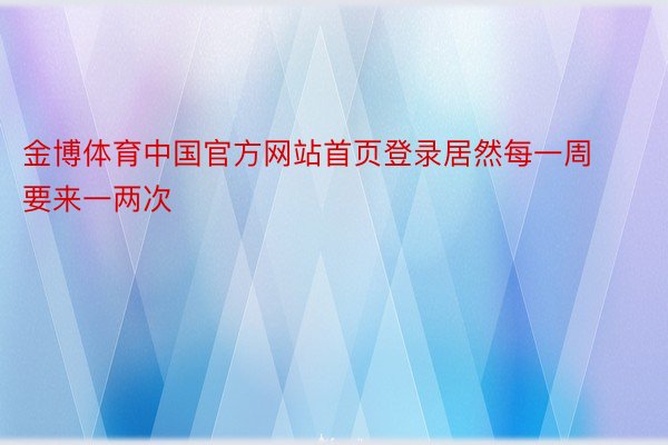 金博体育中国官方网站首页登录居然每一周要来一两次