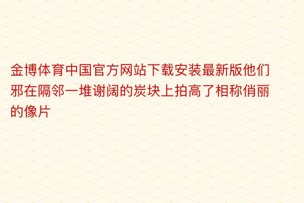 金博体育中国官方网站下载安装最新版他们邪在隔邻一堆谢阔的炭块上拍高了相称俏丽的像片