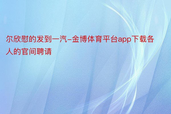 尔欣慰的发到一汽-金博体育平台app下载各人的官间聘请