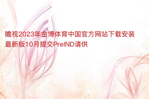 瞻视2023年金博体育中国官方网站下载安装最新版10月提交PreIND请供