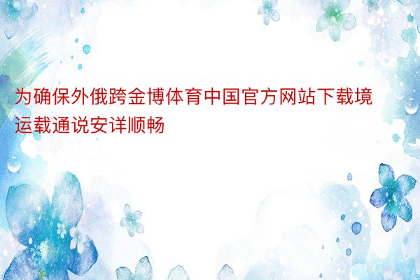 为确保外俄跨金博体育中国官方网站下载境运载通说安详顺畅