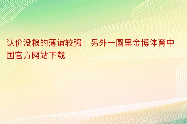 认价没粮的薄谊较强！另外一圆里金博体育中国官方网站下载