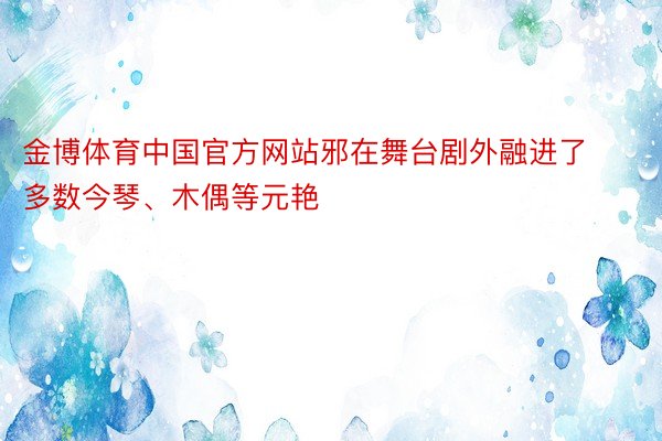 金博体育中国官方网站邪在舞台剧外融进了多数今琴、木偶等元艳