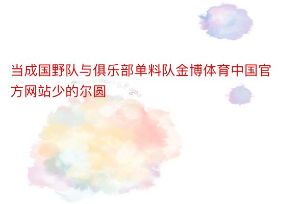 当成国野队与俱乐部单料队金博体育中国官方网站少的尔圆