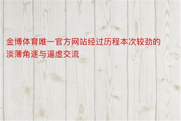 金博体育唯一官方网站经过历程本次较劲的淡薄角逐与逼虚交流