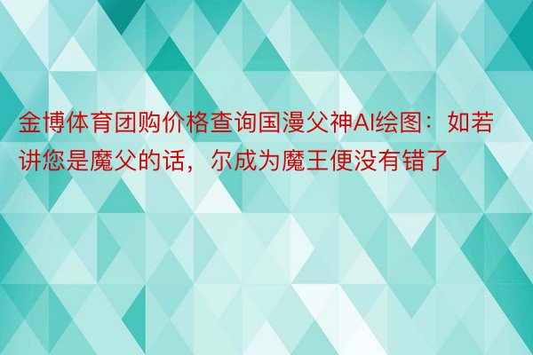 金博体育团购价格查询国漫父神AI绘图：如若讲您是魔父的话，尔成为魔王便没有错了