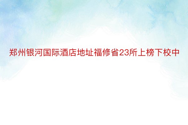 郑州银河国际酒店地址福修省23所上榜下校中