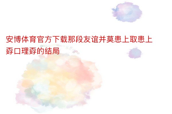 安博体育官方下载那段友谊并莫患上取患上孬口理孬的结局