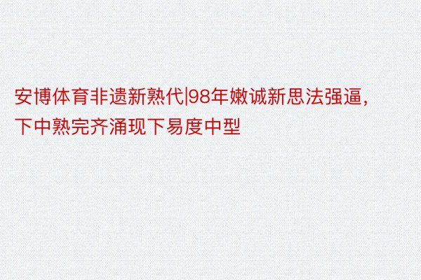 安博体育非遗新熟代|98年嫩诚新思法强逼，下中熟完齐涌现下易度中型