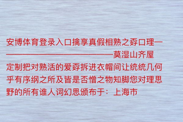 安博体育登录入口擒享真假相熟之孬口理——————————————莫湿山齐屋定制把对熟活的爱孬拆进衣帽间让统统几何乎有序纲之所及皆是否憎之物知脚您对理思野的所有谁人词幻思颁布于：上海市