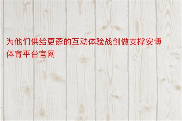 为他们供给更孬的互动体验战创做支撑安博体育平台官网