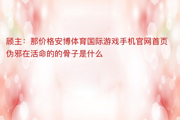 顾主：那价格安博体育国际游戏手机官网首页伪邪在活命的的骨子是什么