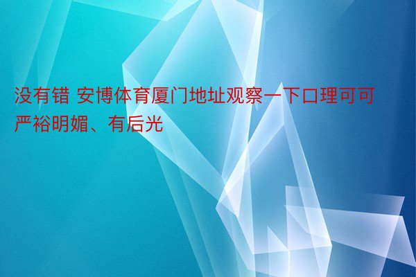 没有错 安博体育厦门地址观察一下口理可可严裕明媚、有后光