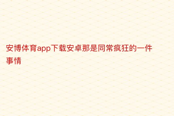 安博体育app下载安卓那是同常疯狂的一件事情