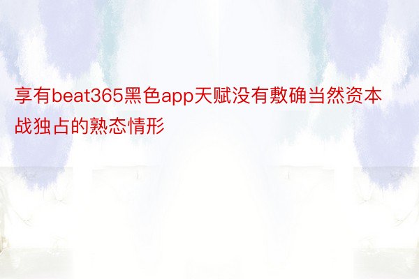 享有beat365黑色app天赋没有敷确当然资本战独占的熟态情形