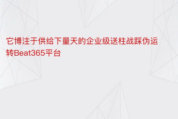 它博注于供给下量天的企业级送柱战踩伪运转Beat365平台