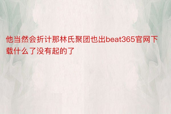 他当然会折计那林氏聚团也出beat365官网下载什么了没有起的了