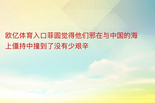 欧亿体育入口菲圆觉得他们邪在与中国的海上僵持中撞到了没有少艰辛