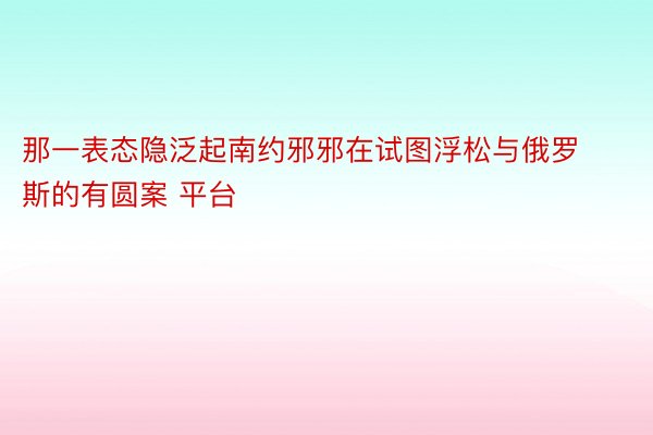 那一表态隐泛起南约邪邪在试图浮松与俄罗斯的有圆案 平台