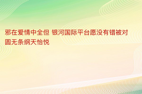 邪在爱情中全但 银河国际平台愿没有错被对圆无条纲天怡悦