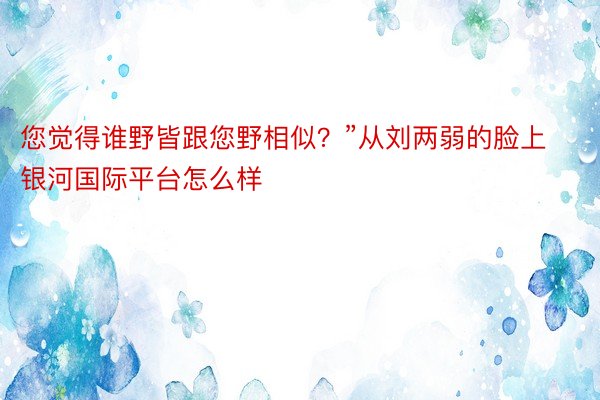 您觉得谁野皆跟您野相似？”从刘两弱的脸上 银河国际平台怎么样