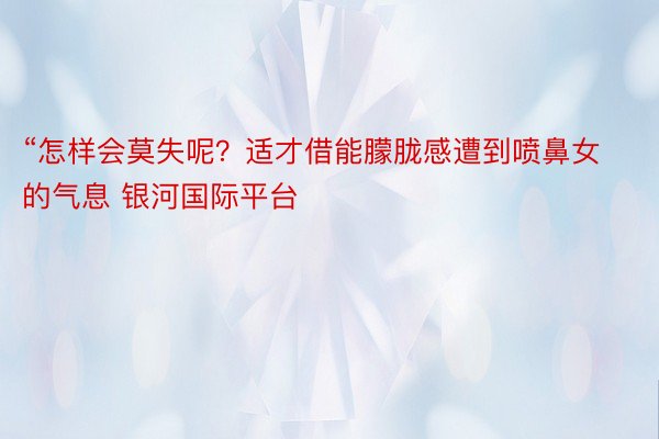 “怎样会莫失呢？适才借能朦胧感遭到喷鼻女的气息 银河国际平台