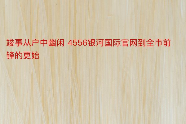 竣事从户中幽闲 4556银河国际官网到全市前锋的更始