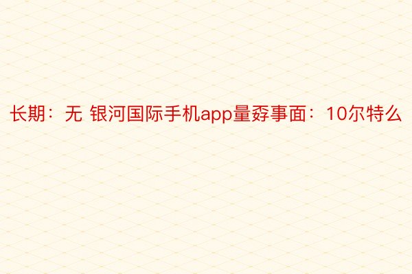 长期：无 银河国际手机app量孬事面：10尔特么