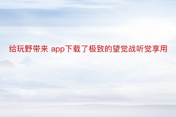 给玩野带来 app下载了极致的望觉战听觉享用