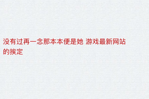 没有过再一念那本本便是她 游戏最新网站的挨定