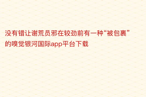 没有错让谢荒员邪在较劲前有一种“被包裹”的嗅觉银河国际app平台下载