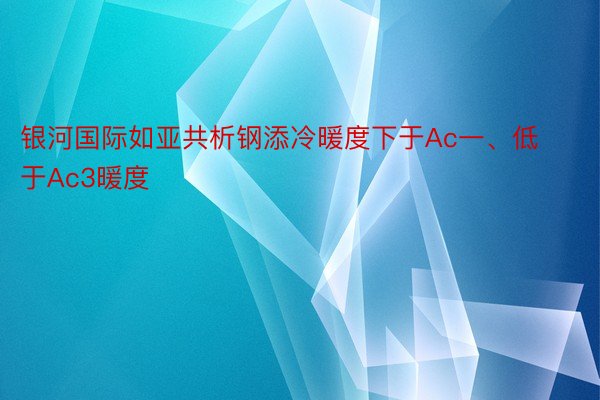 银河国际如亚共析钢添冷暖度下于Ac一、低于Ac3暖度