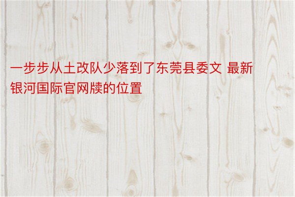 一步步从土改队少落到了东莞县委文 最新银河国际官网牍的位置