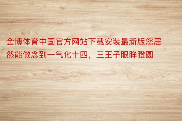 金博体育中国官方网站下载安装最新版您居然能做念到一气化十四，三王子眼眸瞪圆