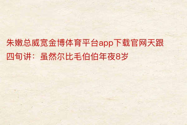 朱嫩总威宽金博体育平台app下载官网天跟四旬讲：虽然尔比毛伯伯年夜8岁