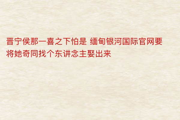 晋宁侯那一喜之下怕是 缅甸银河国际官网要将她奇同找个东讲念主娶出来